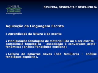 DISLEXIA, DISGRAFIA E DISCALCULIA
Aquisição da Linguagem Escrita
 Aprendizado da leitura e da escrita
 Manipulação fonológica de material lido ou a ser escrito –
consciência fonológica – associação e conversões grafo-
fonêmicas (análise fonológica explícita)
 Leitura de palavras novas (não familiares – análise
fonológica explícita).
 