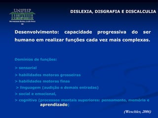 Desenvolvimento: capacidade progressiva do ser
humano em realizar funções cada vez mais complexas.
Domínios de funções:
> sensorial
> habilidades motoras grosseiras
> habilidades motoras finas
> linguagem (audição e demais entradas)
> social e emocional,
> cognitivo (processos mentais superiores: pensamento, memória e
aprendizado)
(Weschler, 2006)
DISLEXIA, DISGRAFIA E DISCALCULIA
 