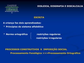 DISLEXIA, DISGRAFIA E DISCALCULIA
A criança faz dois aprendizados:
 Princípios do sistema alfabético
 Norma ortográfica restrições regulares
restrições irregulares
PROCESSOS CONSTRUTIVOS X IMPOSIÇÃO SOCIAL
Processamento Fonológico >>>Processamento Ortográfico
ESCRITA
 