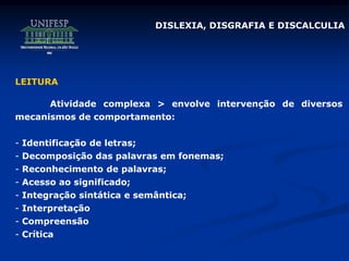 DISLEXIA, DISGRAFIA E DISCALCULIA
LEITURA
Atividade complexa > envolve intervenção de diversos
mecanismos de comportamento:
- Identificação de letras;
- Decomposição das palavras em fonemas;
- Reconhecimento de palavras;
- Acesso ao significado;
- Integração sintática e semântica;
- Interpretação
- Compreensão
- Crítica
 