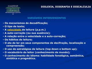 DISLEXIA, DISGRAFIA E DISCALCULIA
- Os mecanismos de decodificação;
- O tipo de texto;
- A velocidade de leitura (p.p.m.)
- A auto-correção (ou sua ausência);
- A relação entre a velocidade e a auto-correção;
- Os hábitos de leitura;
- O ato de ler em seus componentes de decifração, localização e
compreensão;
- O uso de estratégias de leitura (top down e bottom up);
- O vocabulário do leitor (conhecimento de mundo);
- O conhecimento do idioma: habilidade fonológica, semântica,
sintática e pragmática.
VARIÁVEIS INTERVENIENTES
 