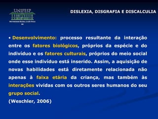 DISLEXIA, DISGRAFIA E DISCALCULIA
• Desenvolvimento: processo resultante da interação
entre os fatores biológicos, próprios da espécie e do
indivíduo e os fatores culturais, próprios do meio social
onde esse indivíduo está inserido. Assim, a aquisição de
novas habilidades está diretamente relacionada não
apenas à faixa etária da criança, mas também às
interações vividas com os outros seres humanos do seu
grupo social.
(Weschler, 2006)
 