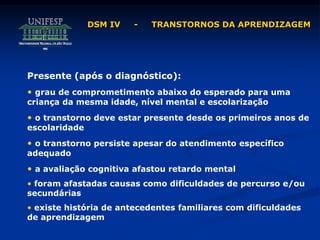DSM IV - TRANSTORNOS DA APRENDIZAGEM
Presente (após o diagnóstico):
• grau de comprometimento abaixo do esperado para uma
criança da mesma idade, nível mental e escolarização
• o transtorno deve estar presente desde os primeiros anos de
escolaridade
• o transtorno persiste apesar do atendimento específico
adequado
• a avaliação cognitiva afastou retardo mental
• foram afastadas causas como dificuldades de percurso e/ou
secundárias
• existe história de antecedentes familiares com dificuldades
de aprendizagem
 
