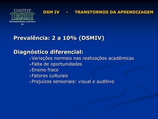 Prevalência: 2 a 10% (DSMIV)
Diagnóstico diferencial:
Variações normais nas realizações acadêmicas
Falta de oportunidades
Ensino fraco
Fatores culturais
Prejuízos sensoriais: visual e auditivo
DSM IV - TRANSTORNOS DA APRENDIZAGEM
 