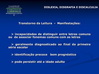 Transtorno da Leitura - Manifestações:
> incapacidades de distinguir entre letras comuns
ou de associar fonemas comuns com as letras
> geralmente diagnosticado ao final da primeira
série escolar
> identificação precoce bom prognóstico
> pode persistir até a idade adulta
DISLEXIA, DISGRAFIA E DISCALCULIA
 