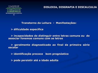 Transtorno da Leitura - Manifestações:
> dificuldade específica
> incapacidades de distinguir entre letras comuns ou de
associar fonemas comuns com as letras
> geralmente diagnosticado ao final da primeira série
escolar
> identificação precoce bom prognóstico
> pode persistir até a idade adulta
DISLEXIA, DISGRAFIA E DISCALCULIA
 