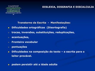 Transtorno da Escrita - Manifestações:
 Dificuldades ortográficas (Disortografia)
 trocas, inversões, substituições, reduplicações,
 acentuações,
 Fronteira vocabular
 pontuações
 Dificuldades na composição do texto – a escrita para o
leitor provável.
 podem persistir até a idade adulta
DISLEXIA, DISGRAFIA E DISCALCULIA
 