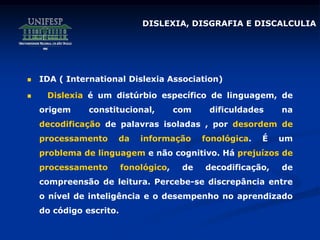 DISLEXIA, DISGRAFIA E DISCALCULIA
 IDA ( International Dislexia Association)
 Dislexia é um distúrbio específico de linguagem, de
origem constitucional, com dificuldades na
decodificação de palavras isoladas , por desordem de
processamento da informação fonológica. É um
problema de linguagem e não cognitivo. Há prejuízos de
processamento fonológico, de decodificação, de
compreensão de leitura. Percebe-se discrepância entre
o nível de inteligência e o desempenho no aprendizado
do código escrito.
 