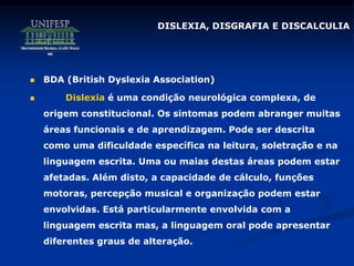 DISLEXIA, DISGRAFIA E DISCALCULIA
 BDA (British Dyslexia Association)
 Dislexia é uma condição neurológica complexa, de
origem constitucional. Os sintomas podem abranger muitas
áreas funcionais e de aprendizagem. Pode ser descrita
como uma dificuldade específica na leitura, soletração e na
linguagem escrita. Uma ou maias destas áreas podem estar
afetadas. Além disto, a capacidade de cálculo, funções
motoras, percepção musical e organização podem estar
envolvidas. Está particularmente envolvida com a
linguagem escrita mas, a linguagem oral pode apresentar
diferentes graus de alteração.
 