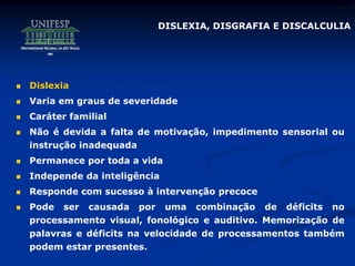 DISLEXIA, DISGRAFIA E DISCALCULIA
 Dislexia
 Varia em graus de severidade
 Caráter familial
 Não é devida a falta de motivação, impedimento sensorial ou
instrução inadequada
 Permanece por toda a vida
 Independe da inteligência
 Responde com sucesso à intervenção precoce
 Pode ser causada por uma combinação de déficits no
processamento visual, fonológico e auditivo. Memorização de
palavras e déficits na velocidade de processamentos também
podem estar presentes.
 