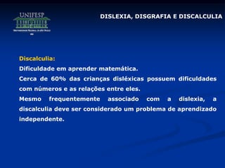 DISLEXIA, DISGRAFIA E DISCALCULIA
Discalculia:
Dificuldade em aprender matemática.
Cerca de 60% das crianças disléxicas possuem dificuldades
com números e as relações entre eles.
Mesmo frequentemente associado com a dislexia, a
discalculia deve ser considerado um problema de aprendizado
independente.
 