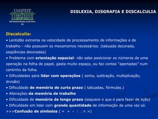 DISLEXIA, DISGRAFIA E DISCALCULIA
Discalculia:
• Lentidão extrema na velocidade de processamento de informações e de
trabalho - não possuem os mecanismos necessários. (tabuada decorada,
seqüências decoradas)
• Problema com orientação espacial: não sabe posicionar os números de uma
operação na folha de papel, gasta muito espaço, ou faz contas “apertadas” num
cantinho da folha.
• Dificuldades para lidar com operações ( soma, subtração, multiplicação,
divisão)
• Dificuldade de memória de curto prazo ( tabuadas, fórmulas.)
• Alterações da memória de trabalho
• Dificuldade de memória de longo prazo (esquece o que é para fazer de lição)
• Dificuldade em lidar com grande quantidade de informação de uma vez só.
>>>Confusão de símbolos ( = + - : . < >)
 
