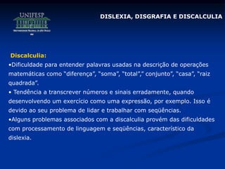 DISLEXIA, DISGRAFIA E DISCALCULIA
Discalculia:
•Dificuldade para entender palavras usadas na descrição de operações
matemáticas como “diferença”, “soma”, “total”,” conjunto”, “casa”, “raiz
quadrada”.
• Tendência a transcrever números e sinais erradamente, quando
desenvolvendo um exercício como uma expressão, por exemplo. Isso é
devido ao seu problema de lidar e trabalhar com seqüências.
•Alguns problemas associados com a discalculia provém das dificuldades
com processamento de linguagem e seqüências, característico da
dislexia.
 