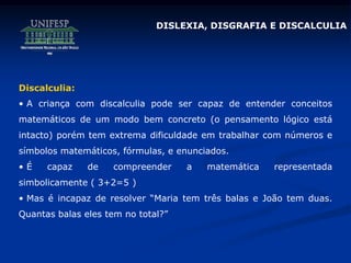 DISLEXIA, DISGRAFIA E DISCALCULIA
Discalculia:
• A criança com discalculia pode ser capaz de entender conceitos
matemáticos de um modo bem concreto (o pensamento lógico está
intacto) porém tem extrema dificuldade em trabalhar com números e
símbolos matemáticos, fórmulas, e enunciados.
• É capaz de compreender a matemática representada
simbolicamente ( 3+2=5 )
• Mas é incapaz de resolver “Maria tem três balas e João tem duas.
Quantas balas eles tem no total?”
 