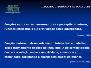 Funções motoras, as neuro-motoras e perceptivo-motoras,
funções intelectuais e e afetividade estão interligadas.
(Fonseca, 2006)
Função motora, o desenvolvimento intelectual e o afetivo
estão intimamente ligados no indivíduo. A psicomotricidade
destaca a relação entre a motricidade, a mente e a
afetividade, facilitando a abordagem global da criança
(Meur e Stales, 1989).
DISLEXIA, DISGRAFIA E DISCALCULIA
 