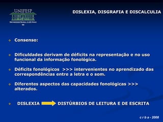 c r b a - 2008
 Consenso:
 Dificuldades derivam de déficits na representação e no uso
funcional da informação fonológica.
 Déficits fonológicos >>> intervenientes no aprendizado das
correspondências entre a letra e o som.
 Diferentes aspectos das capacidades fonológicas >>>
alterados.
 DISLEXIA DISTÚRBIOS DE LEITURA E DE ESCRITA
DISLEXIA, DISGRAFIA E DISCALCULIA
 