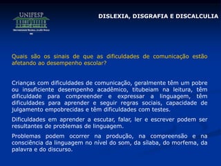 Quais são os sinais de que as dificuldades de comunicação estão
afetando ao desempenho escolar?
Crianças com dificuldades de comunicação, geralmente têm um pobre
ou insuficiente desempenho acadêmico, titubeiam na leitura, têm
dificuldade para compreender e expressar a linguagem, têm
dificuldades para aprender e seguir regras sociais, capacidade de
julgamento empobrecidas e têm dificuldades com testes.
Dificuldades em aprender a escutar, falar, ler e escrever podem ser
resultantes de problemas de linguagem.
Problemas podem ocorrer na produção, na compreensão e na
consciência da linguagem no nível do som, da sílaba, do morfema, da
palavra e do discurso.
DISLEXIA, DISGRAFIA E DISCALCULIA
 