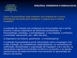 Como o fonoaudiólogo pode trabalhar com professores e outros
profissionais da escola para assegurar o suporte que a criança
necessita?
A avaliação de crianças com problemas de comunicação oral e escrita
envolve o esforço cooperativo de diferentes profissionais: o
fonoaudiólogo, psicólogo, o psicopedagogo, o neurologista, o professor,
o orientador educacional, etc., além dos pais.
O diagnóstico da Dislexia, geralmente , é multidisciplinar.
A avaliação fonoaudiológica provê informações sobre a linguagem oral,
a fala a audição, as competências metalingüísticas, os mecanismos de
codificação, decodificação e organização da linguagem oral e escrita, os
mecanismos cognitivos envolvidos na leitura e na escrita, e as demais
características de desenvolvimento intervenientes no aprendizado da
leitura e da escrita.
DISLEXIA, DISGRAFIA E DISCALCULIA
 