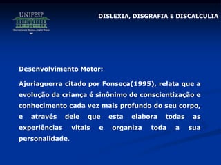 DISLEXIA, DISGRAFIA E DISCALCULIA
Desenvolvimento Motor:
Ajuriaguerra citado por Fonseca(1995), relata que a
evolução da criança é sinônimo de conscientização e
conhecimento cada vez mais profundo do seu corpo,
e através dele que esta elabora todas as
experiências vitais e organiza toda a sua
personalidade.
 