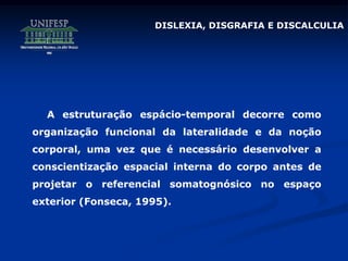 DISLEXIA, DISGRAFIA E DISCALCULIA
A estruturação espácio-temporal decorre como
organização funcional da lateralidade e da noção
corporal, uma vez que é necessário desenvolver a
conscientização espacial interna do corpo antes de
projetar o referencial somatognósico no espaço
exterior (Fonseca, 1995).
 