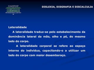DISLEXIA, DISGRAFIA E DISCALCULIA
Lateralidade
A lateralidade traduz-se pelo estabelecimento da
dominância lateral da mão, olho e pé, do mesmo
lado do corpo.
A lateralidade corporal se refere ao espaço
interno do indivíduo, capacitando-o a utilizar um
lado do corpo com maior desembaraço.
 
