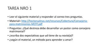 TAREA NRO 1
• Leer el siguiente material y responder al correo tres preguntas.
• Material= http://hectorsalinas.net/recursos/Cobertura/Consejeria-
para-matrimonios-MCFF.pdf
• Preguntas: ¿Qué destreza debe desarrollar un pastor como consejero
matrimonial?
• ¿escriba dos expectativas que ud tiene de su novio(a)?
• ¿según el material, un método para aprender a amar?
 