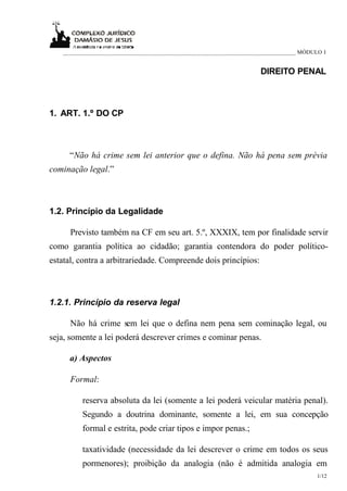 _____________________________________________________________________________ MÓDULO I
1/12
DIREITO PENAL
1. ART. 1.º DO CP
“Não há crime sem lei anterior que o defina. Não há pena sem prévia
cominação legal.”
1.2. Princípio da Legalidade
Previsto também na CF em seu art. 5.º, XXXIX, tem por finalidade servir
como garantia política ao cidadão; garantia contendora do poder político-
estatal, contra a arbitrariedade. Compreende dois princípios:
1.2.1. Princípio da reserva legal
Não há crime sem lei que o defina nem pena sem cominação legal, ou
seja, somente a lei poderá descrever crimes e cominar penas.
a) Aspectos
Formal:
reserva absoluta da lei (somente a lei poderá veicular matéria penal).
Segundo a doutrina dominante, somente a lei, em sua concepção
formal e estrita, pode criar tipos e impor penas.;
taxatividade (necessidade da lei descrever o crime em todos os seus
pormenores); proibição da analogia (não é admitida analogia em
 