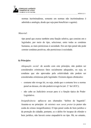 _____________________________________________________________________________ MÓDULO I
2/12
normas incriminadoras, somente em normas não incriminadoras é
admitida a analogia, desde que seja para beneficiar o agente).
Material:
tipo penal que exerce também uma função seletiva, que consiste em o
legislador, por meio do tipo, selecionar, entre todas as condutas
humanas, as mais perniciosas à sociedade. Em um tipo penal não pode
constar condutas positivas, não perniciosas à sociedade.
b) Princípios
Adequação social: de acordo com este princípio, não podem ser
considerados criminosos fatos socialmente adequados, ou seja, as
condutas que são aprovadas pela coletividade não podem ser
consideradas criminosas pelo legislador. Existem alguns obstáculos:
- costume não revoga lei, ou seja, ainda que o costume leve a norma
penal ao desuso, ele não poderá revogá-la (art. 2.º da LICC);
- não cabe ao Judiciário avocar para si a função típica do Poder
Legislativo.
Insignificância: aplica-se aos chamados “delitos de bagatela”.
Assenta-se no princípio de minimis non curat pretor (o pretor não
cuida de crimes insignificantes). O tipo penal cuida do bem jurídico e
da proteção do cidadão, portanto, se o delito for incapaz de ofender o
bem jurídico, não haverá como enquadrá-lo no tipo. Há, no entanto,
 