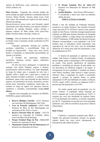 2
Agreste da Borborema, como umbuzeiro, catingueira,
aroeira, facheiro, etc.
Mata Serrana – Vegetação das encostas úmidas das
serras isoladas da região semiárida e semiúmida (Serra do
Teixeira, Monte Horebe, Araruna, Santa Luzia, Cuité
entre outros. São formadas por espécies de mata úmida e
arbustos da caatinga.
Desenvolveram-se nessas serras, uma formação vegetal
classificada como Mata Serrana, com espécies arbóreas e
arbustivas da caatinga (baraúna, angico, jurema) e
algumas espécies de Mata úmida como pau-d’óleo,
praíba. Ocorrem ainda a tata juba, violeta, etc.
Caatinga – Área de domínio do clima semiárido, isto é,
no Sertão, Cariri, Curimataú, Seridó, recobrindo em 65%
o território.
Vegetação dominante, formada por xerófilas,
cactáceas, caducifólias e aciculifoliadas. Pode ser
dividida em hiperxerófila – áreas mais secas (Cariri,
Seridó e Curimataú) ou hipoxerófila (proximidades do
Agreste e no Sertão).
É formado por xiquexique, mandacaru,
macambira, baraúnas, aroeira, angico, umbuzeiro,
juazeiros e outros.
Os solos são rasos e pedregosos. A vegetação da
caatinga, com muitas baraúnas, angicos e aroeiras,
primitivamente arbustivo-arbórea, foi sendo degradada,
ao longo do tempo, para a ocupação do solo com o
algodão, milho e ainda com o pasto para a criação do
gado, principal atividade econômica. A caatinga ocorre
atualmente, quase como uma formação do tipo arbustiva
esparsa, com predomínio de favela, marmeleiro, pereiro,
jurema preta, macambira, mandacaru, xique-xique, etc.
somente ao longo de alguns rios aparecem oiticicas,
caraibeiras e carnaúbas, testemunhando antigas matas
ciliares.
Algumas áreas protegidas por iniciativa do IBAMA,
SUDEMA e grupos ambientalistas.
 Reserva Biológica Guariba - (4.321 hectares)
nos municípios de Mamanguape e Rio Tinto.
 Área de Proteção Ambiental - (APA 14.640
hectares) da Barra do Rio Mamanguape nos
municípios de Rio Tinto e Lucena.
 Reserva Florestal Mata do Amém – (103.370
hectares) no município de Cabedelo, última
reserva de Mata Alta de Restinga.
 Parque Estadual Mapa do Pau – Ferro (600
hectares) no município de Areia.
 Monumento Natural Vale dos Dinossauros (40
hectares) nos Municípios de Souza.
 O Porquê Estadual Pico do Jabre (400
hectares) nos Municípios de Matureia de Mãe
D’Água.
 Jardim Botânico – João Pessoa (500 hectares) –
É considerado a maior área verde em ambiente
urbano dos pais.
POPULAÇÃO DA PARAÍBA
Paraíba é uma das unidades da Federação brasileira,
encontra-se na região Nordeste. Sua extensão territorial
ocupa uma área de 56. 439 km2 e possui como capital a
cidade de João Pessoa. Conforme contagem populacional
realizada em 2009 pelo Instituto Brasileiro de Geografia
e Estatística (IBGE), o estado abriga uma população de
3.769.977 habitantes. O IDH (Índice de Desenvolvimento
Humano) correspondente a essa população é de 0,718
(médio), logo, os indicadores sociais apresentam: uma
expectativa de vida de 68,3 anos, taxa de mortalidade
infantil de 45,5 mortes para cada mil nascimentos e taxa
de analfabetismo de 25%.
A maioria da população se aglomera em duas
cidades: João Pessoa e Campina Grande. As populações
dessas cidades, juntas, correspondem a 40% da população
do estado. Uma parcela significativa da população
paraibana é constituída por pessoas de pele parda, isso
em decorrência da influência indígena e de negros. A
miscigenação do povo paraibano é resultado da mistura
entre branco (europeu), índio (nativo) e negro (escravo
africano). Hoje, a população do estado é constituída,
segundo a cor/raça, da seguinte forma: os pardos
representam 52,29% dos habitantes do estado, os brancos
42,59%, negros 3,96%, amarelos ou indígenas 0,36% e
pessoas que não declararam a cor 0,79%.
No estado, grande parte da população vive em
centros urbanos. A população urbana responde por
64,1%, enquanto que a rural corresponde por 35,9%. A
estrutura por sexo está distribuída da seguinte forma:
51,7% da população são mulheres, os homens respondem
por 48,3%. A população em questão tem como principais
problemas: seca, falta de assistência do governo e falta de
infraestrutura.
Rede Urbana
Conforme o argumento proposto pelo IBGE, a
Paraíba, não apresenta metrópole, somente vai agrupar
cidades, dentro dos cinco níveis subsequentes, na
hierarquia da rede urbana brasileira:
 