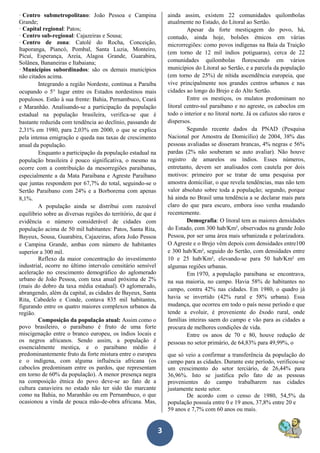 3
· Centro submetropolitano: João Pessoa e Campina
Grande;
· Capital regional: Patos;
· Centro sub-regional: Cajazeiras e Sousa;
· Centro de zona: Catolé do Rocha, Conceição,
Itaporanga, Piancó, Pombal, Santa Luzia, Monteiro,
Picuí, Esperança, Areia, Alagoa Grande, Guarabira,
Solânea, Bananeiras e Itabaiana;
· Municípios subordinados: são os demais municípios
não citados acima.
Integrando a região Nordeste, continua a Paraíba
ocupando o 5° lugar entre os Estados nordestinos mais
populosos. Estão à sua frente: Bahia, Pernambuco, Ceará
e Maranhão. Analisando-se a participação da população
estadual na população brasileira, verifica-se que é
bastante reduzida com tendência ao declínio, passando de
2,31% em 1980, para 2,03% em 2000, o que se explica
pela intensa emigração e queda nas taxas de crescimento
anual da população.
Enquanto a participação da população estadual na
população brasileira é pouco significativa, o mesmo na
ocorre com a contribuição da mesorregiões paraibanas,
especialmente a da Mata Paraibana e Agreste Paraibano
que juntas respondem por 67,7% do total, seguindo-se o
Sertão Paraibano com 24% e a Borborema com apenas
8,1%.
A população ainda se distribui com razoável
equilíbrio sobre as diversas regiões do território, de que é
evidência o número considerável de cidades com
população acima de 50 mil habitantes: Patos, Santa Rita,
Bayeux, Sousa, Guarabira, Cajazeiras, afora João Pessoa
e Campina Grande, ambas com número de habitantes
superior a 300 mil.
Reflexo da maior concentração do investimento
industrial, ocorre no último intervalo censitário sensível
aceleração no crescimento demográfico do aglomerado
urbano de João Pessoa, com taxa anual próxima de 2%
(mais do dobro da taxa média estadual). O aglomerado,
abrangendo, além da capital, as cidades de Bayeux, Santa
Rita, Cabedelo e Conde, contava 835 mil habitantes,
figurando entre os quatro maiores complexos urbanos da
região.
Composição da população atual: Assim como o
povo brasileiro, o paraibano é fruto de uma forte
miscigenação entre o branco europeu, os índios locais e
os negros africanos. Sendo assim, a população é
essencialmente mestiça, e o paraibano médio é
predominantemente fruto da forte mistura entre o europeu
e o indígena, com alguma influência africana (os
caboclos predominam entre os pardos, que representam
em torno de 60% da população). A menor presença negra
na composição étnica do povo deve-se ao fato de a
cultura canavieira no estado não ter sido tão marcante
como na Bahia, no Maranhão ou em Pernambuco, o que
ocasionou a vinda de pouca mão-de-obra africana. Mas,
ainda assim, existem 22 comunidades quilombolas
atualmente no Estado, do Litoral ao Sertão.
Apesar da forte mestiçagem do povo, há,
contudo, ainda hoje, bolsões étnicos em várias
microrregiões: como povos indígenas na Baía da Traição
(em torno de 12 mil índios potiguaras), cerca de 22
comunidades quilombolas florescendo em vários
municípios do Litoral ao Sertão, e a parcela da população
(em torno de 25%) de nítida ascendência europeia, que
vive principalmente nos grandes centros urbanos e nas
cidades ao longo do Brejo e do Alto Sertão.
Entre os mestiços, os mulatos predominam no
litoral centro-sul paraibano e no agreste, os caboclos em
todo o interior e no litoral norte. Já os cafuzos são raros e
dispersos.
Segundo recente dados da PNAD (Pesquisa
Nacional por Amostra de Domicílio) de 2004, 38% das
pessoas avaliadas se disseram brancas, 4% negras e 56%
pardas (2% não souberam se auto avaliar). Não houve
registro de amarelos ou índios. Esses números,
entretanto, devem ser analisados com cautela por dois
motivos: primeiro por se tratar de uma pesquisa por
amostra domiciliar, o que revela tendências, mas não tem
valor absoluto sobre toda a população; segundo, porque
há ainda no Brasil uma tendência a se declarar mais para
claro do que para escuro, embora isso venha mudando
recentemente.
Demografia: O litoral tem as maiores densidades
do Estado, com 300 hab/Km², observados na grande João
Pessoa, por ser uma área mais urbanizada e polarizadora.
O Agreste e o Brejo vêm depois com densidades entre100
e 300 hab/Km², seguido do Sertão, com densidades entre
10 e 25 hab/Km², elevando-se para 50 hab/Km² em
algumas regiões urbanas.
Em 1970, a população paraibana se encontrava,
na sua maioria, no campo. Havia 58% de habitantes no
campo, contra 42% nas cidades. Em 1980, o quadro já
havia se invertido (42% rural e 58% urbana). Essa
mudança, que ocorreu em todo o país nesse período e que
tende a evoluir, é proveniente do êxodo rural, onde
famílias inteiras saem do campo e vão para as cidades a
procura de melhores condições de vida.
Entre os anos de 70 e 80, houve redução de
pessoas no setor primário, de 64,83% para 49,99%, o
que só veio a confirmar a transferência da população do
campo para as cidades. Durante este período, verificou-se
um crescimento do setor terciário, de 26,44% para
36,96%. Isto se justifica pelo fato de as pessoas
provenientes do campo trabalharem nas cidades
justamente neste setor.
De acordo com o censo de 1980, 54,5% da
população possuía entre 0 e 19 anos, 37,8% entre 20 e
59 anos e 7,7% com 60 anos ou mais.
 