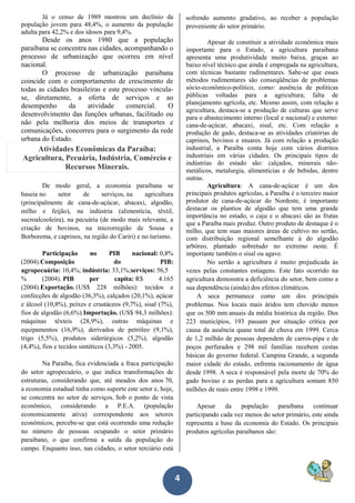 4
Já o censo de 1989 mostrou um declínio da
população jovem para 48,4%, o aumento da população
adulta para 42,2% e dos idosos para 9,4%.
Desde os anos 1980 que a população
paraibana se concentra nas cidades, acompanhando o
processo de urbanização que ocorreu em nível
nacional.
O processo de urbanização paraibana
coincide com o comportamento de crescimento de
todas as cidades brasileiras e este processo vincula-
se, diretamente, a oferta de serviços e ao
desempenho da atividade comercial. O
desenvolvimento das funções urbanas, facilitado ou
não pela melhoria dos meios de transportes e
comunicações, concorreu para o surgimento da rede
urbana do Estado.
Atividades Econômicas da Paraíba:
Agricultura, Pecuária, Indústria, Comércio e
Recursos Minerais.
De modo geral, a economia paraibana se
baseia no setor de serviços, na agricultura
(principalmente de cana-de-açúcar, abacaxi, algodão,
milho e feijão), na indústria (alimentícia, têxtil,
sucroalcooleira), na pecuária (de modo mais relevante, a
criação de bovinos, na microrregião de Sousa e
Borborema, e caprinos, na região do Cariri) e no turismo.
Participação no PIB nacional: 0,8%
(2004).Composição do PIB:
agropecuária: 10,4%; indústria: 33,1%;serviços: 56,5
% (2004). PIB per capita: R$ 4.165
(2004).Exportação. (US$ 228 milhões): tecidos e
confecções de algodão (36,3%), calçados (20,1%), açúcar
e álcool (10,8%), peixes e crustáceos (9,7%), sisal (7%),
fios de algodão (6,6%).Importação. (US$ 94,3 milhões):
máquinas têxteis (28,9%), outras máquinas e
equipamentos (16,9%), derivados de petróleo (9,1%),
trigo (5,5%), produtos siderúrgicos (5,2%), algodão
(4,4%), fios e tecidos sintéticos (3,3%) - 2005.
Na Paraíba, fica evidenciada a fraca participação
do setor agropecuário, o que indica transformações de
estruturas, considerando que, até meados dos anos 70,
a economia estadual tinha como suporte este setor e, hoje,
se concentra no setor de serviços. Sob o ponto de vista
econômico, considerando a P.E.A. (população
economicamente ativa) correspondente aos setores
econômicos, percebe-se que está ocorrendo uma redução
no número de pessoas ocupando o setor primário
paraibano, o que confirma a saída da população do
campo. Enquanto isso, nas cidades, o setor terciário está
sofrendo aumento gradativo, ao receber a população
proveniente do setor primário.
Apesar de constituir a atividade econômica mais
importante para o Estado, a agricultura paraibana
apresenta uma produtividade muito baixa, graças ao
baixo nível técnico que ainda é empregada na agricultura,
com técnicas bastante rudimentares. Sabe-se que esses
métodos rudimentares são conseqüências de problemas
sócio-econômico-político, como: ausência de políticas
públicas voltadas para a agricultura; falta de
planejamento agrícola, etc. Mesmo assim, com relação a
agricultura, destaca-se a produção de culturas que serve
para o abastecimento interno (local e nacional) e externo:
cana-de-açúcar, abacaxi, sisal, etc. Com relação a
produção de gado, destaca-se as atividades criatórias de
caprinos, bovinos e muares. Já com relação a produção
industrial, a Paraíba conta hoje com vários distritos
industriais em várias cidades. Os principais tipos de
indústrias do estado são: calçados, minerais não-
metálicos, metalurgia, alimentícias e de bebidas, dentre
outras.
Agricultura: A cana-de-açúcar é um dos
principais produtos agrícolas, a Paraíba é o terceiro maior
produtor de cana-de-açúcar do Nordeste, é importante
destacar os plantios de algodão que tem uma grande
importância no estado, o caju e o abacaxi são as frutas
que a Paraíba mais produz. Outro produto de destaque é o
milho, que tem suas maiores áreas de cultivo no sertão,
com distribuição regional semelhante à do algodão
arbóreo, plantado sobretudo no extremo oeste. É
importante também o sisal ou agave.
No sertão a agricultura é muito prejudicada às
vezes pelas constantes estiagens. Este fato ocorrido na
agricultura demonstra a deficiência do setor, bem como a
sua dependência (ainda) dos efeitos climáticos.
A seca permanece como um dos principais
problemas. Nos locais mais áridos tem chovido menos
que os 500 mm anuais da média histórica da região. Dos
223 municípios, 193 passam por situação crítica por
causa da ausência quase total de chuva em 1999. Cerca
de 1,2 milhão de pessoas dependem de carros-pipa e de
poços perfurados e 298 mil famílias recebem cestas
básicas do governo federal. Campina Grande, a segunda
maior cidade do estado, enfrenta racionamento de água
desde 1998. A seca é responsável pela morte de 70% do
gado bovino e as perdas para a agricultura somam 850
milhões de reais entre 1998 e 1999.
Apesar da população paraibana continuar
participando cada vez menos do setor primário, este ainda
representa a base da economia do Estado. Os principais
produtos agrícolas paraibanos são:
 