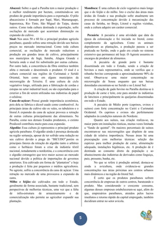 5
Abacaxi: Sobre o qual a Paraíba tem a maior produção e
o melhor rendimento por hectare, constituindo-se um
produto de grande importância para a exportação. O pólo
abacaxizeiro é formado por Sapé, Mari, Mamanguape,
Itapororoca, Rio Tinto, São Miguel do Taipu, dentre
outros. Como toda cultura destinada à exportação, sofre
oscilações de mercado que acarretam diminuição ou
expansão do cultivo.
Sisal: Nos anos 50 e 60 foi o principal produto agrícola
paraibano, quando sofreu uma retração devido aos baixos
preços no mercado internacional. Como toda cultura
comercial, as oscilações de mercado reduziram a
produção em grandes áreas de cultivo, principalmente
nos municípios de Ingá, Itatuba, Alagoa Grande e
Serraria onde o sisal foi substituído por outras culturas.
Por outro lado, a concorrência da fibra sintética também
afeta o mercado e desestimula o produtor. O sisal é a
cultura comercial nas regiões do Curimataú e Seridó
Oriental, bem como em alguns municípios da
microrregião de Teixeira. É uma cultura de ciclo
vegetativo longo, utilizada para a fabricação de cordas e
estopas no setor industrial local, ou são exportadas para o
exterior a fim de serem utilizadas nas indústrias de papel
e celulose.
Cana-de-açúcar: Possui grande importância econômica,
pois dela se fabrica o álcool usado como combustível. As
principais áreas de cultivo são os vales, os tabuleiros e o
litoral.A expansão da cana de açúcar provoca a retração
de outras culturas principalmente das alimentares. Na
Paraíba, como nos demais Estados produtores, o extinto
Proálcool contribuiu muito para essa expansão.
Algodão: Essa cultura já representou o principal produto
agrícola paraibano. O algodão ainda é presença destacada
na região sertaneja, apesar de ter sofrido uma redução no
seu cultivo devido a praga do “BICUDO”.porém os
principais fatores da retração do algodão tanto o arbóreo
como o herbáceo foram a crise da indústria têxtil
nacional, notadamente a nordestina, e a concorrência com
o algodão estrangeiro que teve maior acesso ao mercado
nacional devido a política de importações de governos
anteriores. Era cultivado em forma de “plantation” e hoje
a produção é feita por pequenos e médios agricultores.
No agreste, sofria a concorrência da cana de açúcar. Uma
retração no mercado de uma provocava a expansão da
outra.
Milho e feijão: são cultivados em todo o Estado,
geralmente de forma associada, bastante tradicional, sem
perspectivas de melhorias técnicas, uma vez que a falta
de infra-estrutura de armazenamento e de
comercialização não permite ao agricultor expandir sua
plantação.
Mandioca: É uma cultura de ciclo vegetativo mais longo
que o do feijão e do milho. Isto o exclui das áreas mais
áridas do Estado e sua produção sofre atualmente um
processo de concentração devido à mecanização das
casas de farinha, no Brejo, Litoral e regiões vizinhas,
onde a cultura adquire um caráter comercial.
Pecuária: A pecuária é uma atividade que data da
época da colonização e foi iniciada no litoral, como
complemento da agricultura. Como os animais
depredavam as plantações, a produção passou a ser
praticada no Sertão, onde o gado era criado no sistema
extensivo que permanece até hoje. O Agreste assumiu os
encargos de produtor de alimentos.
A pecuária de grande porte é bastante
disseminada em todo o Estado, sendo a criação de
bovinos a mais representativa, onde se verifica que o
rebanho bovino corresponde a aproximadamente 90% do
total. Observa-se uma maior concentração na
microrregião de Sousa enquanto que nas baixas
densidades encontram-se no Seridó e no Litoral Sul.
A criação de gado bovino na Paraíba destina-se à
produção de carne e leite, este para atender às indústrias
de laticínios e principalmente às queijarias disseminadas
em todo o Estado.
A pecuária de Médio porte (caprinos, ovinos e
suínos) com forte concentração no Cariri e Curimataú
Ocidental. Os caprinos e ovinos são perfeitamente
adaptados às condições naturais do Nordeste.
Quanto aos suínos, sua criação realiza-se, na
maior parte em instalações rústicas, muitas vezes limitada
a “fundo de quintal”. Os maiores percentuais de suínos
encontram-se nas microrregiões que dispõem de uma
cidade de relativa importância. Nessas áreas há uma
preocupação com melhorias técnicas: seleção das
espécies para melhor produção de carne, alimentação
adequada, instalações higiênicas, etc. A produção de é
destinada ao consumo direto da população e ao
abastecimento das indústrias de derivados como linguiça,
paio, presunto, banha, etc.
No que se refere à produção animal, destaca-se
ainda a avicultura, onde evidencia-se grandes
concentrações nas áreas próximas aos centros urbanos
mais dinâmicos e na região do litoral Sul.
É certo que os produtos paraibanos sofrem
concorrência de empresas de outros centros, barateando o
produto. Mas considerando o crescente consumo,
algumas dessas empresas estabeleceram-se aqui, além do
que, empresários paraibanos, atraídos pelos lucros
imediatos e retorno rápido do capital empregado, também
decidiram entrar no setor avícola.
 