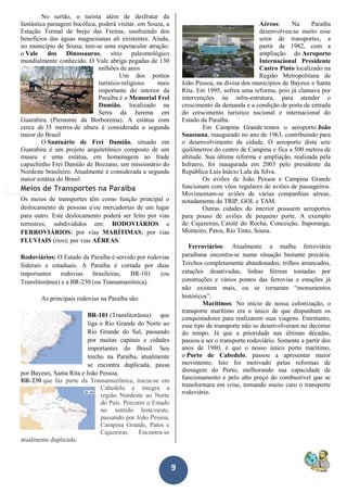 9
No sertão, o turista além de desfrutar da
fantástica paisagem bucólica, poderá visitar, em Souza, a
Estação Termal de brejo das Freiras, usufruindo dos
benefícios das águas magnesianas ali existentes. Ainda,
no município de Sousa, tem-se uma espetacular atração:
o Vale dos Dinossauros, sítio paleontológico
mundialmente conhecido. O Vale abriga pegadas de 130
milhões de anos
Um dos pontos
turístico-religioso mais
importante do interior da
Paraíba é o Memorial Frei
Damião, localizado na
Serra da Jurema em
Guarabira (Piemonte da Borborema). A estátua com
cerca de 35 metros de altura é considerada a segunda
maior do Brasil
O Santuário de Frei Damião, situado em
Guarabira é um projeto arquitetônico composto de um
museu e uma estátua, em homenagem ao frade
capuchinho Frei Damião de Bozzano, um missionário do
Nordeste brasileiro. Atualmente é considerada a segunda
maior estátua do Brasil.
Meios de Transportes na Paraíba
Os meios de transportes têm como função principal o
deslocamento de pessoas e/ou mercadorias de um lugar
para outro. Este deslocamento poderá ser feito por vias
terrestres; subdivididos em: RODOVIÁRIOS e
FERROVIÁRIOS; por vias MARÍTIMAS; por vias
FLUVIAIS (rios); por vias AÉREAS.
Rodoviários: O Estado da Paraíba é servido por rodovias
federais e estaduais. A Paraíba é cortada por duas
importantes rodovias brasileiras, BR-101 (ou
Translitorânea) e a BR-230 (ou Transamazônica).
As principais rodovias na Paraíba são:
BR-101 (Translitorânea) que
liga o Rio Grande do Norte ao
Rio Grande do Sul, passando
por muitas capitais e cidades
importantes do Brasil. Seu
trecho na Paraíba, atualmente
se encontra duplicada, passa
por Bayeux, Santa Rita e João Pessoa.
BR-230 que faz parte da Transamazônica, inicia-se em
Cabedelo e integra a
região Nordeste ao Norte
do País. Percorre o Estado
no sentido leste/oeste,
passando por João Pessoa,
Campina Grande, Patos e
Cajazeiras. Encontra-se
atualmente duplicada.
Aéreos: Na Paraíba
desenvolveu-se muito esse
setor de transportes, a
partir de 1982, com a
ampliação do Aeroporto
Internacional Presidente
Castro Pinto localizado na
Região Metropolitana de
João Pessoa, na divisa dos municípios de Bayeux e Santa
Rita. Em 1995, sofreu uma reforma, pois já clamava por
intervenções na infra-estrutura, para atender o
crescimento da demanda e a condição de porta de entrada
do crescimento turístico nacional e internacional do
Estado da Paraíba.
Em Campina Grande temos o aeroporto João
Suassuna, inaugurado no ano de 1963, contribuindo para
o desenvolvimento da cidade. O aeroporto dista sete
quilômetros do centro de Campina e fica a 500 metros de
altitude. Sua última reforma e ampliação, realizada pela
Infraero, foi inaugurada em 2003 pelo presidente da
República Luís Inácio Lula da Silva.
Os aviões de João Pessoa e Campina Grande
funcionam com vôos regulares de aviões de passageiros.
Movimentam-se aviões de várias companhias aéreas,
notadamente da TRIP, GOL e TAM.
Outras cidades do interior possuem aeroportos
para pouso de aviões de pequeno porte. A exemplo
de: Cajazeiras, Catolé do Rocha, Conceição, Itaporanga,
Monteiro, Patos, Rio Tinto, Sousa.
Ferroviários: Atualmente a malha ferroviária
paraibana encontra-se numa situação bastante precária.
Trechos completamente abandonados, trilhos arrancados,
estações desativadas, linhas férreas tomadas por
construções e vários pontos das ferrovias e estações já
não existem mais, ou se tornaram “monumentos
históricos”.
Marítimos: No início de nossa colonização, o
transporte marítimo era o único de que dispunham os
conquistadores para realizarem suas viagens. Entretanto,
esse tipo de transporte não se desenvolveram no decorrer
do tempo. Já que a prioridade nas últimas décadas,
passou a ser o transporte rodoviário. Somente a partir dos
anos de 1980, é que o nosso único porto marítimo,
o Porto de Cabedelo, passou a apresentar maior
movimento. Isto foi motivado pelas reformas de
drenagem do Porto, melhorando sua capacidade de
funcionamento e pelo alto preço do combustível que se
transformara em crise, tornando muito caro o transporte
rodoviário.
 