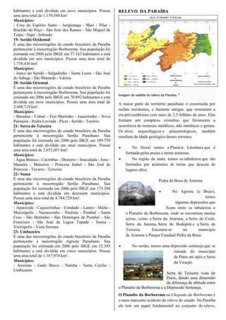 habitantes e está dividida em nove municípios. Possui
uma área total de 1.139,588 km².
Municípios:
- Cruz do Espírito Santo - Juripiranga - Mari - Pilar -
Riachão do Poço - São José dos Ramos - São Miguel de
Taipu - Sapé - Sobrado
19- Seridó Ocidental
É uma das microrregiões do estado brasileiro da Paraíba
pertencente à mesorregião Borborema. Sua população foi
estimada em 2006 pelo IBGE em 37.163 habitantes e está
dividida em seis municípios. Possui uma área total de
1.738,436 km².
Municípios:
- Junco do Seridó - Salgadinho - Santa Luzia - São José
do Sabugi - São Mamede - Várzea
20- Seridó Oriental
É uma das microrregiões do estado brasileiro da Paraíba
pertencente à mesorregião Borborema. Sua população foi
estimada em 2006 pelo IBGE em 70.892 habitantes e está
dividida em nove municípios. Possui uma área total de
2.608,719 km².
Municípios:
- Baraúna - Cubati - Frei Martinho - Juazeirinho - Nova
Palmeira - Pedra Lavrada - Picuí - Seridó - Tenório
21- Serra do Teixeira
É uma das microrregiões do estado brasileiro da Paraíba
pertencente à mesorregião Sertão Paraibano. Sua
população foi estimada em 2006 pelo IBGE em 109.759
habitantes e está dividida em onze municípios. Possui
uma área total de 2.651,051 km².
Municípios:
- Água Branca - Cacimbas - Desterro - Imaculada - Juru -
Manaíra - Maturéia - Princesa Isabel - São José de
Princesa - Tavares - Teixeira
22- Sousa
É uma das microrregiões do estado brasileiro da Paraíba
pertencente à mesorregião Sertão Paraibano. Sua
população foi estimada em 2006 pelo IBGE em 175.204
habitantes e está dividida em dezessete municípios.
Possui uma área total de 4.784,729 km².
Municípios:
- Aparecida - Cajazeirinhas - Condado - Lastro - Malta -
Marizópolis - Nazarezinho - Paulista - Pombal - Santa
Cruz - São Bentinho - São Domingos de Pombal - São
Francisco - São José da Lagoa Tapada - Sousa -
Vieirópolis - Vista Serrana
23- Umbuzeiro
É uma das microrregiões do estado brasileiro da Paraíba
pertencente à mesorregião Agreste Paraibano. Sua
população foi estimada em 2006 pelo IBGE em 52.345
habitantes e está dividida em cinco municípios. Possui
uma área total de 1.167,974 km².
Municípios:
- Aroeiras - Gado Bravo - Natuba - Santa Cecília -
Umbuzeiro
RELEVO DA PARAÍBA
Imagem de satélite do relevo da Paraíba. 8
A maior parte do território paraibano é constituída por
rochas resistentes, e bastante antigas, que remontam a
era pré-cambriana com mais de 2,5 bilhões de anos. Elas
formam um complexo cristalino que favorecem a
ocorrência de minerais metálicos, não metálicos e gemas.
Os sítios arqueológicos e paleontológicos, também
resultam da idade geológica desses terrenos.
 No litoral temos a Planície Litorânea que é
formada pelas praias e terras arenosas.
 Na região da mata, temos os tabuleiros que são
formados por acúmulos de terras que descem de
lugares altos.
Pedra da Boca de Araruna
 No Agreste (e Brejo),
temos
algumas depressões que
ficam entre os tabuleiros e
o Planalto da Borborema, onde se encontram muitas
serras, como a Serra da Araruna, a Serra de Cuité,
Serra da Jurema, Serra do Bodopitá e a Serra de
Teixeira. Encontra-se no município
de Araruna o Parque Estadual Pedra da Boca.
 No sertão, temos uma depressão sertaneja que se
estende do município
de Patos até após a Serra
da Viração.
Serra de Teixeira vista de
Patos, dando uma dimensão
da diferença de altitude entre
o Planalto da Borborema e a Depressão Sertaneja.
O Planalto da Borborema ou Chapada da Borborema é
o mais marcante acidente do relevo do estado. Na Paraíba
ele tem um papel fundamental no conjunto do relevo,
 