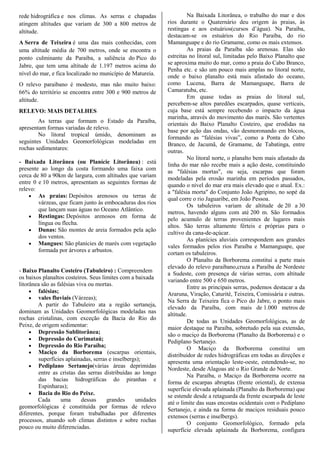 rede hidrográfica e nos climas. As serras e chapadas
atingem altitudes que variam de 300 a 800 metros de
altitude.
A Serra de Teixeira é uma das mais conhecidas, com
uma altitude média de 700 metros, onde se encontra o
ponto culminante da Paraíba, a saliência do Pico do
Jabre, que tem uma altitude de 1.197 metros acima do
nível do mar, e fica localizado no município de Matureia.
O relevo paraibano é modesto, mas não muito baixo:
66% do território se encontra entre 300 e 900 metros de
altitude.
RELEVO: MAIS DETALHES
As terras que formam o Estado da Paraíba,
apresentam formas variadas de relevo.
No litoral tropical úmido, denominam as
seguintes Unidades Geomorfológicas modeladas em
rochas sedimentares:
- Baixada Litorânea (ou Planície Litorânea) : está
presente ao longo da costa formando uma faixa com
cerca de 80 a 90km de largura, com altitudes que variam
entre 0 e 10 metros, apresentam as seguintes formas de
relevo:
 As praias: Depósitos arenosos ou terras de
várzeas, que ficam junto às embocaduras dos rios
que lançam suas águas no Oceano Atlântico.
 Restingas: Depósitos arenosos em forma de
língua ou flecha.
 Dunas: São montes de areia formados pela ação
dos ventos.
 Mangues: São planícies de marés com vegetação
formada por árvores e arbustos.
- Baixo Planalto Costeiro (Tabuleiro) : Compreendem
os baixos planaltos costeiros. Seus limites com a baixada
litorânea são as falésias viva ou mortas.
 falésias;
 vales fluviais (Várzeas);
A partir do Tabuleiro ata a região sertaneja,
dominam as Unidades Geomorfológicas modeladas nas
rochas cristalinas, com exceção da Bacia do Rio do
Peixe, de origem sedimentar:
 Depressão Sublitorânea;
 Depressão do Curimataú;
 Depressão do Rio Paraíba;
 Maciço da Borborema (escarpas orientais,
superfícies aplainadas, serras e inselbergs);
 Pediplano Sertanejo(várias áreas deprimidas
entre as cristas das serras distribuídas ao longo
das bacias hidrográficas do piranhas e
Espinharas);
 Bacia do Rio do Peixe.
Cada uma dessas grandes unidades
geomorfológicas é constituída por formas de relevo
diferentes, porque foram trabalhadas por diferentes
processos, atuando sob climas distintos e sobre rochas
pouco ou muito diferenciadas.
Na Baixada Litorânea, o trabalho do mar e dos
rios durante o Quaternário deu origem às praias, às
restingas e aos estuários(cursos d’água). Na Paraíba,
destacam-se os estuários do Rio Paraíba, do rio
Mamanguape e do rio Gramame, como os mais extensos.
As praias da Paraíba são arenosas. Elas são
estreitas no litoral sul, limitadas pelo Baixo Planalto que
se aproxima muito do mar, como a praia do Cabo Branco,
Penha etc. e são um pouco mais amplas no litoral norte,
onde o baixo planalto está mais afastado do oceano,
como Lucena, Barra de Mamanguape, Barra de
Camaratuba, etc.
Em quase todas as praias do litoral sul,
percebem-se altos paredões escarpados, quase verticais,
cuja base está sempre recebendo o impacto da água
marinha, através do movimento das marés. São vertentes
orientais do Baixo Planalto Costeiro, que erodidas na
base por ação das ondas, vão desmoronando em blocos,
formando as “falésias vivas”, como a Ponta do Cabo
Branco, de Jacumã, de Gramame, de Tabatinga, entre
outras.
No litoral norte, o planalto bem mais afastado da
linha do mar não recebe mais a ação deste, constituindo
as "falésias mortas", ou seja, escarpas que foram
modeladas pela erosão marinha em períodos passados,
quando o nível do mar era mais elevado que o atual. Ex.:
a "falésia morta" do Conjunto João Agripino, no sopé da
qual corre o rio Jaguaribe, em João Pessoa.
Os tabuleiros variam de altitude de 20 a 30
metros, havendo alguns com até 200 m. São formados
pelo acumulo de terras provenientes de lugares mais
altos. São terras altamente férteis e próprias para o
cultivo da cana-de-açúcar.
As planícies aluviais correspondem aos grandes
vales formados pelos rios Paraíba e Mamanguape, que
cortam os tabuleiros.
O Planalto da Borborema constitui a parte mais
elevado do relevo paraibano,cruza a Paraíba de Nordeste
a Sudeste, com presença de várias serras, com altitude
variando entre 500 e 650 metros.
Entre as principais serras, podemos destacar a da
Araruna, Viração, Caturité, Teixeira, Comissária e outras.
Na Serra de Teixeira fica o Pico do Jabre, o ponto mais
elevado da Paraíba, com mais de 1.000 metros de
altitude.
De todas as Unidades Geomorfológicas, as de
maior destaque na Paraíba, sobretudo pela sua extensão,
são o maciço da Borborema (Planalto da Borborema) e o
Pediplano Sertanejo.
O Maciço da Borborema constitui um
distribuidor de redes hidrográficas em todas as direções e
apresenta uma orientação leste-oeste, estendendo-se, no
Nordeste, desde Alagoas até o Rio Grande do Norte.
Na Paraíba, o Maciço da Borborema ocorre na
forma de escarpas abruptas (frente oriental), de extensa
superfície elevada aplainada (Planalto da Borborema) que
se estende desde a retaguarda da frente escarpada de leste
até o limite das suas encostas ocidentais com o Pediplano
Sertanejo, e ainda na forma de maciços residuais pouco
extensos (serras e inselbergs).
O conjunto Geomorfológico, formado pela
superfície elevada aplainada da Borborema, configura
 