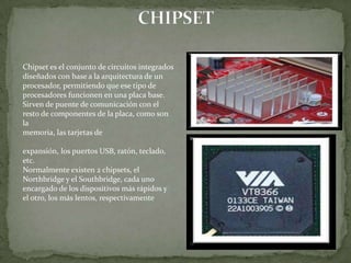 Chipset es el conjunto de circuitos integrados
diseñados con base a la arquitectura de un
procesador, permitiendo que ese tipo de
procesadores funcionen en una placa base.
Sirven de puente de comunicación con el
resto de componentes de la placa, como son
la
memoria, las tarjetas de

expansión, los puertos USB, ratón, teclado,
etc.
Normalmente existen 2 chipsets, el
Northbridge y el Southbridge, cada uno
encargado de los dispositivos más rápidos y
el otro, los más lentos, respectivamente
 