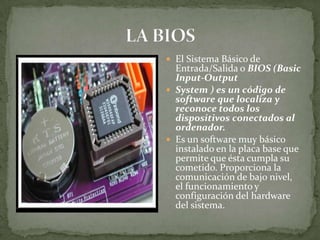  El Sistema Básico de
  Entrada/Salida o BIOS (Basic
  Input-Output
 System ) es un código de
  software que localiza y
  reconoce todos los
  dispositivos conectados al
  ordenador.
 Es un software muy básico
  instalado en la placa base que
  permite que ésta cumpla su
  cometido. Proporciona la
  comunicación de bajo nivel,
  el funcionamiento y
  configuración del hardware
  del sistema.
 