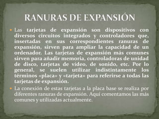  Las   tarjetas de expansión son dispositivos con
  diversos circuitos integrados y controladores que,
  insertadas en sus correspondientes ranuras de
  expansión, sirven para ampliar la capacidad de un
  ordenador. Las tarjetas de expansión más comunes
  sirven para añadir memoria, controladoras de unidad
  de disco, tarjetas de vídeo, de sonido, etc. Por lo
  general, se suelen utilizar indistintamente los
  términos «placa» y «tarjeta» para referirse a todas las
  tarjetas de expansión.
 La conexión de estas tarjetas a la placa base se realiza por
  diferentes ranuras de expansión. Aquí comentamos las más
  comunes y utilizadas actualmente.
 