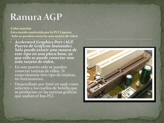 •Color marrón
•Esta siendo sustituida por la PCI Express.
• Solo se pueden conectar una tarjeta de video

 Acelerated Graphics Port (AGP,
  Puerto de Gráficos Avanzado).
  Sólo puede existir una ranura de
  este tipo en una placa base, ya
  que sólo se puede conectar una
  sola tarjeta de video.
 En este puerto sólo se pueden
  conectar tarjetas de vídeo. Si
  conectáramos otro tipo de tarjetas,
  no funcionarían.
 Desarrollado por Intel en 1996 como
  solución a los cuellos de botella que
  se producían en las tarjetas gráficas
  que usaban el bus PCI.
 