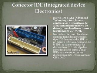  puerto IDE o ATA (Advanced
  Technology Attachment)
  controla los dispositivos de
  almacenamiento masivo de
  datos, como los discos duros y
  las unidades CD-ROM.
 Normalmente, una placa base
  siempre tiene dos conectores
  tipo IDE denominados IDE1 o
  primario e IDE2 o secundario. En
  el IDE1 se suele conectar los
  dispositivos IDE más rápidos,
  como los discos duros y en el
  IDE2 se suele conectar los
  dispositivos más lentos, como un
  CD o DVD
 