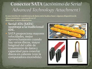 Es una interfaz de transferencia de datos entre la placa base y algunos dispositivos de
almacenamiento, como puede ser el
disco duro, u otros dispositivos

 Serial ATA (SATA)
  sustituye a la tradicional
  IDE.
 SATA proporciona mayores
  velocidades, mejor
  aprovechamiento cuando
  hay varios discos, mayor
  longitud del cable de
  transmisión de datos y
  capacidad para conectar
  discos en caliente (con la
  computadora encendida).
 