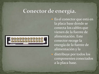  Es el conector que está en
  la placa base donde se
  conecta los cables que
  vienen de la fuente de
  alimentación. Este
  conector recoge la
  energía de la fuente de
  alimentación y la
 distribuye por todos los
  componentes conectados
  a la placa base.
 