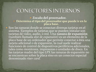  Zocalo del procesador.
      Determina el tipo del procesador que puede ir en la
                            placa base.
 Son las ranuras donde se conectan diversas tarjetas en el
  sistema. Ejemplos de tarjetas que se pueden instalar son
  tarjetas de video, audio, o red. Una ranura de expansión
  (también llamada slot de expansión) es un elemento de la
  placa base de un ordenador que permite conectar a ésta una
  tarjeta adicional o de expansión, la cual suele realizar
  funciones de control de dispositivos periféricos adicionales,
  tales como monitores, impresoras o unidades de disco. En
  las tarjetas madre del tipo LPX las ranuras de expansión no
  se encuentran sobre la placa sino en un conector especial
  denominado riser card.
 