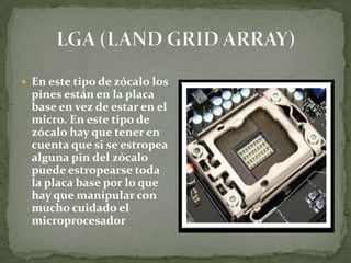  En este tipo de zócalo los
  pines están en la placa
  base en vez de estar en el
  micro. En este tipo de
  zócalo hay que tener en
  cuenta que si se estropea
  alguna pin del zócalo
  puede estropearse toda
  la placa base por lo que
  hay que manipular con
  mucho cuidado el
  microprocesador
 