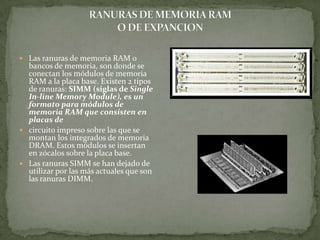  Las ranuras de memoria RAM o
  bancos de memoria, son donde se
  conectan los módulos de memoria
  RAM a la placa base. Existen 2 tipos
  de ranuras: SIMM (siglas de Single
  In-line Memory Module), es un
  formato para módulos de
  memoria RAM que consisten en
  placas de
 circuito impreso sobre las que se
  montan los integrados de memoria
  DRAM. Estos módulos se insertan
  en zócalos sobre la placa base.
 Las ranuras SIMM se han dejado de
  utilizar por las más actuales que son
  las ranuras DIMM.
 