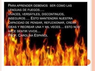PARA APRENDER DEBEMOS SER COMO LAS 
LENGUAS DE FUEGOS…. 
VIVACES, VERSÁTILES, DISCONTINUOS, 
INSEGUROS…. ESTO MANTENDRÁ NUESTRA 
CAPACIDAD DE PENSAR, REFLEXIONAR, CREAR 
IDEAS Y RECREAR UNA Y MIL VECES… ESTO NOS 
HACE SENTIR VIVOS… 
PROF. CAROLINA ESPAÑOL 
