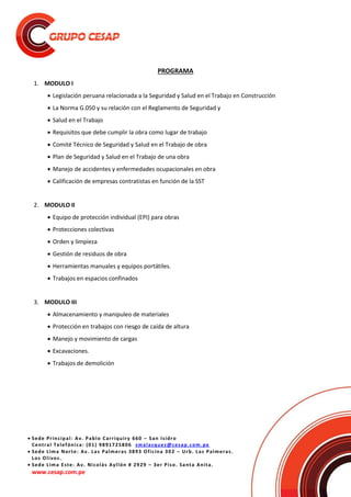  Sede Principal: Av. Pablo Carriquiry 660 – San Isidro
Central Telefónica: (01) 9891725806 smalasquez@cesap.com.pe
 Sede Lima Norte: Av. Las Palmeras 3893 Oficina 302 – Urb. Las Palmeras.
Los Olivos.
 Sede Lima Este: Av. Nicolás Ayllón # 2929 – 3er Piso. Santa Anita.
www.cesap.com.pe
PROGRAMA
1. MODULO I
 Legislación peruana relacionada a la Seguridad y Salud en el Trabajo en Construcción
 La Norma G.050 y su relación con el Reglamento de Seguridad y
 Salud en el Trabajo
 Requisitos que debe cumplir la obra como lugar de trabajo
 Comité Técnico de Seguridad y Salud en el Trabajo de obra
 Plan de Seguridad y Salud en el Trabajo de una obra
 Manejo de accidentes y enfermedades ocupacionales en obra
 Calificación de empresas contratistas en función de la SST
2. MODULO II
 Equipo de protección individual (EPI) para obras
 Protecciones colectivas
 Orden y limpieza
 Gestión de residuos de obra
 Herramientas manuales y equipos portátiles.
 Trabajos en espacios confinados
3. MODULO III
 Almacenamiento y manipuleo de materiales
 Protección en trabajos con riesgo de caída de altura
 Manejo y movimiento de cargas
 Excavaciones.
 Trabajos de demolición
 