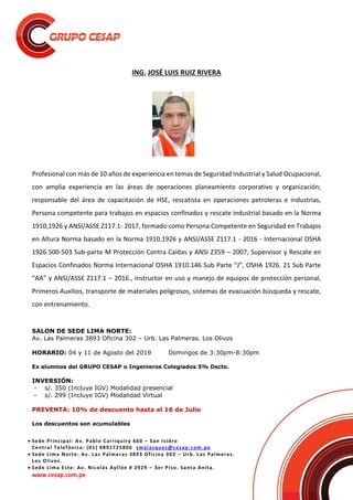  Sede Principal: Av. Pablo Carriquiry 660 – San Isidro
Central Telefónica: (01) 9891725806 smalasquez@cesap.com.pe
 Sede Lima Norte: Av. Las Palmeras 3893 Oficina 302 – Urb. Las Palmeras.
Los Olivos.
 Sede Lima Este: Av. Nicolás Ayllón # 2929 – 3er Piso. Santa Anita.
www.cesap.com.pe
ING. JOSÉ LUIS RUIZ RIVERA
Profesional con más de 10 años de experiencia en temas de Seguridad Industrial y Salud Ocupacional,
con amplia experiencia en las áreas de operaciones planeamiento corporativo y organización;
responsable del área de capacitación de HSE, rescatista en operaciones petroleras e industrias,
Persona competente para trabajos en espacios confinados y rescate industrial basado en la Norma
1910,1926 y ANSI/ASSE Z117.1- 2017, formado como Persona Competente en Seguridad en Trabajos
en Altura Norma basado en la Norma 1910,1926 y ANSI/ASSE Z117.1 - 2016 - Internacional OSHA
1926.500-503 Sub-parte M Protección Contra Caídas y ANSI Z359 – 2007, Supervisor y Rescate en
Espacios Confinados Norma Internacional OSHA 1910.146 Sub Parte “J”, OSHA 1926. 21 Sub Parte
“AA” y ANSI/ASSE Z117.1 – 2016., instructor en uso y manejo de equipos de protección personal,
Primeros Auxilios, transporte de materiales peligrosos, sistemas de evacuación búsqueda y rescate,
con entrenamiento.
SALON DE SEDE LIMA NORTE:
Av. Las Palmeras 3893 Oficina 302 – Urb. Las Palmeras. Los Olivos
HORARIO: 04 y 11 de Agosto del 2019 Domingos de 3:30pm-8:30pm
Ex alumnos del GRUPO CESAP o Ingenieros Colegiados 5% Dscto.
INVERSIÓN:
- s/. 350 (Incluye IGV) Modalidad presencial
- s/. 299 (Incluye IGV) Modalidad Virtual
PREVENTA: 10% de descuento hasta el 16 de Julio
Los descuentos son acumulables
 