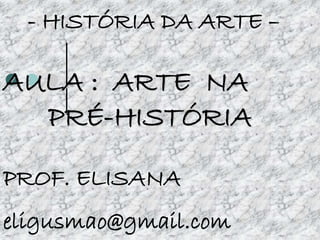 - HISTÓRIA DA ARTE –
AULA : ARTE NA
PRÉ-HISTÓRIA
PROF. ELISANA
eligusmao@gmail.com
 