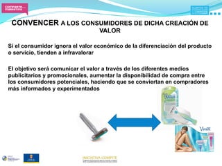 CONVENCER A LOS CONSUMIDORES DE DICHA CREACIÓN DE
                                  VALOR
                                      
Si el consumidor ignora el valor económico de la diferenciación del producto
o servicio, tienden a infravalorar

El objetivo será comunicar el valor a través de los diferentes medios
publicitarios y promocionales, aumentar la disponibilidad de compra entre
los consumidores potenciales, haciendo que se conviertan en compradores
más informados y experimentados
 